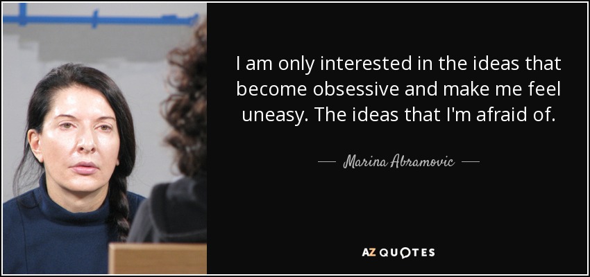 I am only interested in the ideas that become obsessive and make me feel uneasy. The ideas that I'm afraid of. - Marina Abramovic