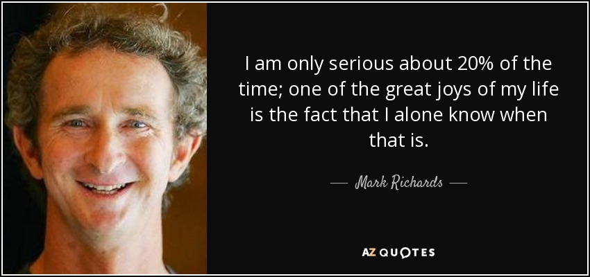 I am only serious about 20% of the time; one of the great joys of my life is the fact that I alone know when that is. - Mark Richards