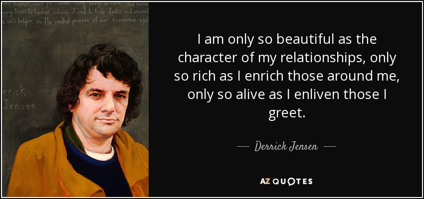 I am only so beautiful as the character of my relationships, only so rich as I enrich those around me, only so alive as I enliven those I greet. - Derrick Jensen