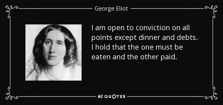 I am open to conviction on all points except dinner and debts. I hold that the one must be eaten and the other paid. - George Eliot
