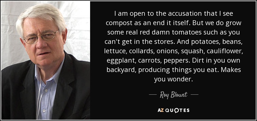 I am open to the accusation that I see compost as an end it itself. But we do grow some real red damn tomatoes such as you can't get in the stores. And potatoes, beans, lettuce, collards, onions, squash, cauliflower, eggplant, carrots, peppers. Dirt in you own backyard, producing things you eat. Makes you wonder. - Roy Blount, Jr.