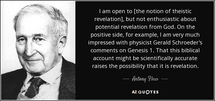 I am open to [the notion of theistic revelation], but not enthusiastic about potential revelation from God. On the positive side, for example, I am very much impressed with physicist Gerald Schroeder's comments on Genesis 1. That this biblical account might be scientifically accurate raises the possibility that it is revelation. - Antony Flew
