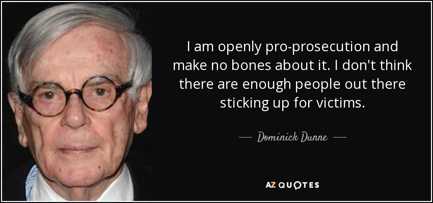 I am openly pro-prosecution and make no bones about it. I don't think there are enough people out there sticking up for victims. - Dominick Dunne