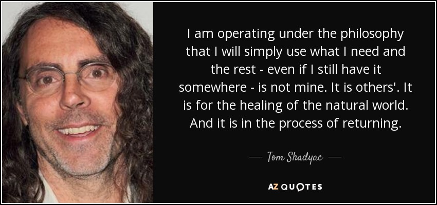 I am operating under the philosophy that I will simply use what I need and the rest - even if I still have it somewhere - is not mine. It is others'. It is for the healing of the natural world. And it is in the process of returning. - Tom Shadyac