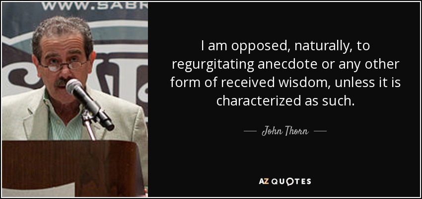 I am opposed, naturally, to regurgitating anecdote or any other form of received wisdom, unless it is characterized as such. - John Thorn
