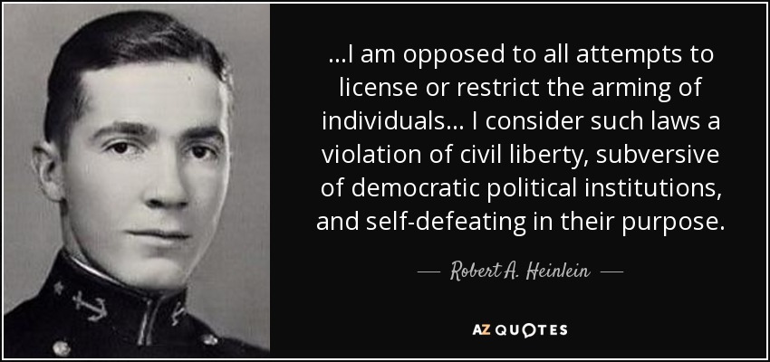 ...I am opposed to all attempts to license or restrict the arming of individuals... I consider such laws a violation of civil liberty, subversive of democratic political institutions, and self-defeating in their purpose. - Robert A. Heinlein