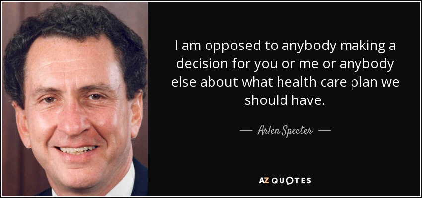 I am opposed to anybody making a decision for you or me or anybody else about what health care plan we should have. - Arlen Specter