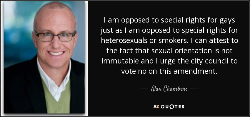 I am opposed to special rights for gays just as I am opposed to special rights for heterosexuals or smokers. I can attest to the fact that sexual orientation is not immutable and I urge the city council to vote no on this amendment. - Alan Chambers