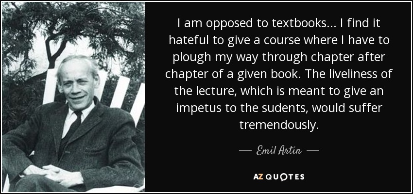 I am opposed to textbooks... I find it hateful to give a course where I have to plough my way through chapter after chapter of a given book. The liveliness of the lecture, which is meant to give an impetus to the sudents, would suffer tremendously. - Emil Artin