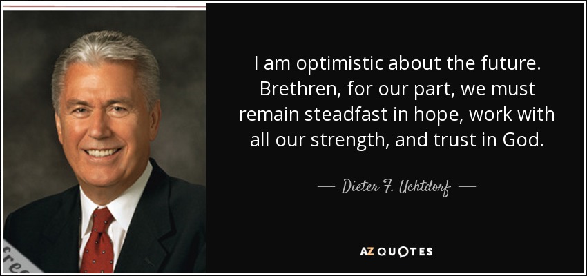I am optimistic about the future. Brethren, for our part, we must remain steadfast in hope, work with all our strength, and trust in God. - Dieter F. Uchtdorf