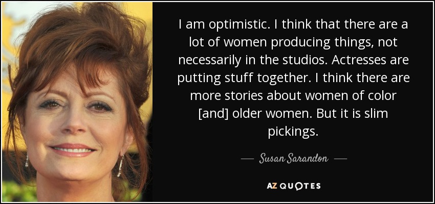 I am optimistic. I think that there are a lot of women producing things, not necessarily in the studios. Actresses are putting stuff together. I think there are more stories about women of color [and] older women. But it is slim pickings. - Susan Sarandon