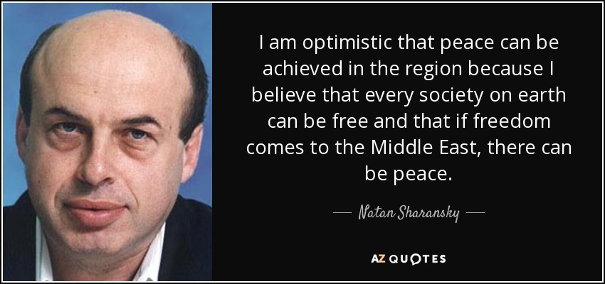 I am optimistic that peace can be achieved in the region because I believe that every society on earth can be free and that if freedom comes to the Middle East, there can be peace. - Natan Sharansky