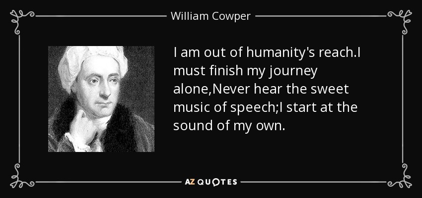 I am out of humanity's reach.I must finish my journey alone,Never hear the sweet music of speech;I start at the sound of my own. - William Cowper