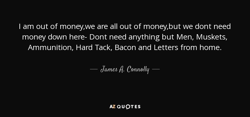 I am out of money,we are all out of money,but we dont need money down here- Dont need anything but Men , Muskets, Ammunition, Hard Tack, Bacon and Letters from home. - James A. Connolly