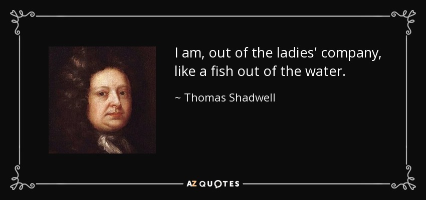 I am, out of the ladies' company, like a fish out of the water. - Thomas Shadwell