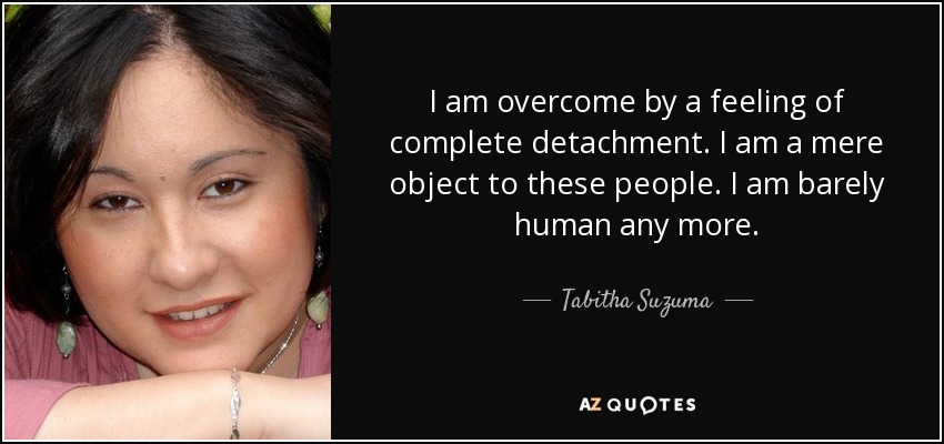 I am overcome by a feeling of complete detachment. I am a mere object to these people. I am barely human any more. - Tabitha Suzuma