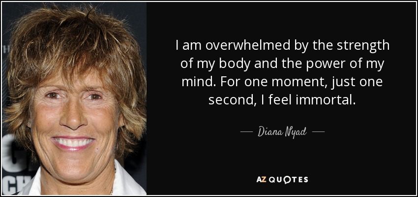 I am overwhelmed by the strength of my body and the power of my mind. For one moment, just one second, I feel immortal. - Diana Nyad