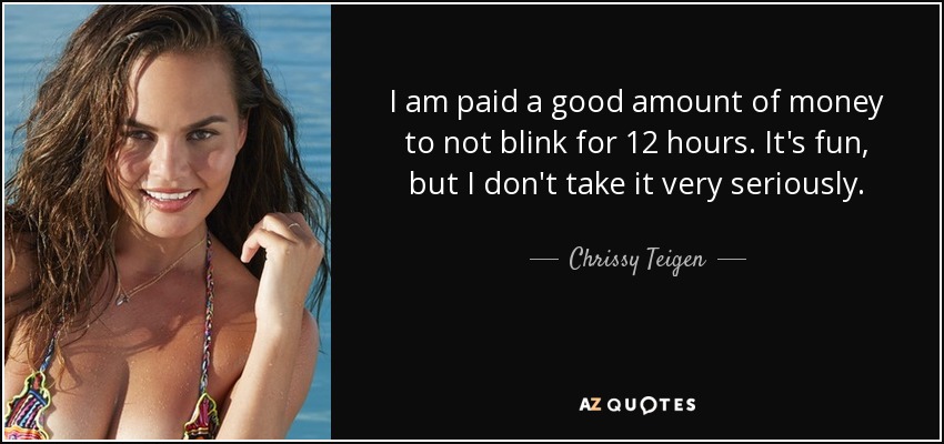 I am paid a good amount of money to not blink for 12 hours. It's fun, but I don't take it very seriously. - Chrissy Teigen