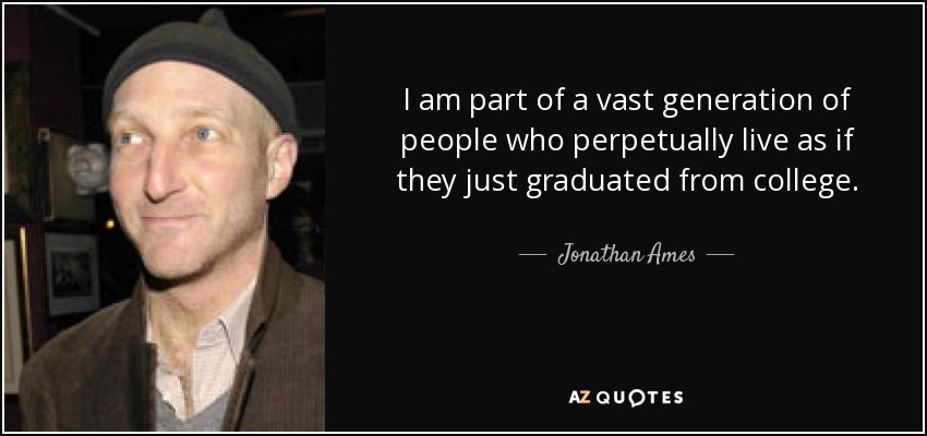 I am part of a vast generation of people who perpetually live as if they just graduated from college. - Jonathan Ames