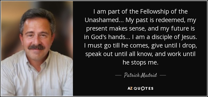 I am part of the Fellowship of the Unashamed... My past is redeemed, my present makes sense, and my future is in God's hands... I am a disciple of Jesus. I must go till he comes, give until I drop, speak out until all know, and work until he stops me. - Patrick Madrid