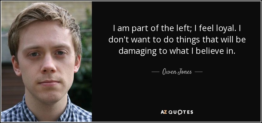 I am part of the left; I feel loyal. I don't want to do things that will be damaging to what I believe in. - Owen Jones