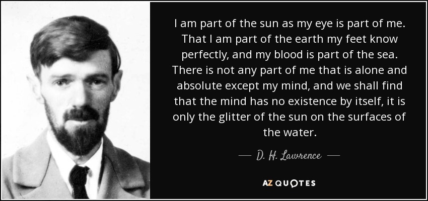 I am part of the sun as my eye is part of me. That I am part of the earth my feet know perfectly, and my blood is part of the sea. There is not any part of me that is alone and absolute except my mind, and we shall find that the mind has no existence by itself, it is only the glitter of the sun on the surfaces of the water. - D. H. Lawrence