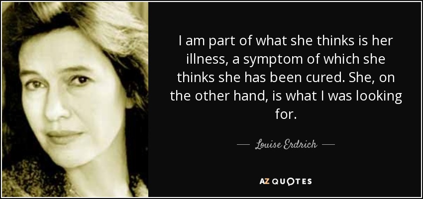 I am part of what she thinks is her illness, a symptom of which she thinks she has been cured. She, on the other hand, is what I was looking for. - Louise Erdrich