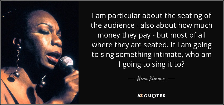 I am particular about the seating of the audience - also about how much money they pay - but most of all where they are seated. If I am going to sing something intimate, who am I going to sing it to? - Nina Simone