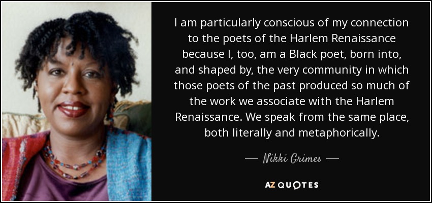 I am particularly conscious of my connection to the poets of the Harlem Renaissance because I, too, am a Black poet, born into, and shaped by, the very community in which those poets of the past produced so much of the work we associate with the Harlem Renaissance. We speak from the same place, both literally and metaphorically. - Nikki Grimes