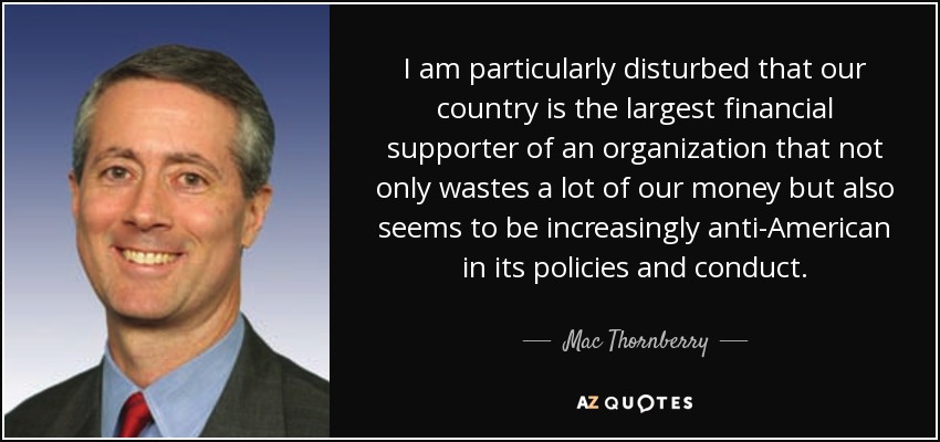 I am particularly disturbed that our country is the largest financial supporter of an organization that not only wastes a lot of our money but also seems to be increasingly anti-American in its policies and conduct. - Mac Thornberry