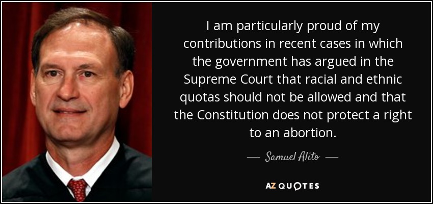 I am particularly proud of my contributions in recent cases in which the government has argued in the Supreme Court that racial and ethnic quotas should not be allowed and that the Constitution does not protect a right to an abortion. - Samuel Alito