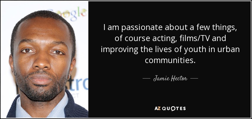 I am passionate about a few things, of course acting, films/TV and improving the lives of youth in urban communities. - Jamie Hector