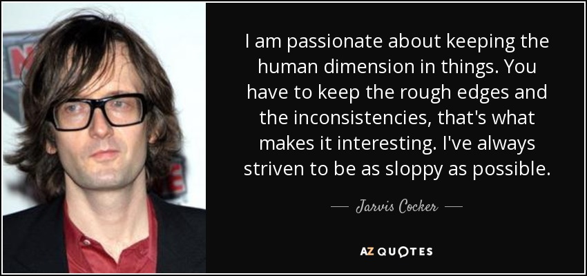 I am passionate about keeping the human dimension in things. You have to keep the rough edges and the inconsistencies, that's what makes it interesting. I've always striven to be as sloppy as possible. - Jarvis Cocker