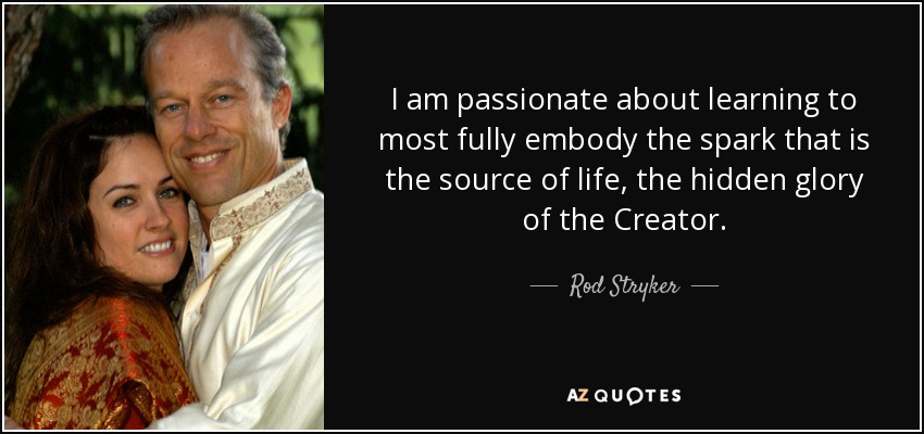 I am passionate about learning to most fully embody the spark that is the source of life, the hidden glory of the Creator. - Rod Stryker