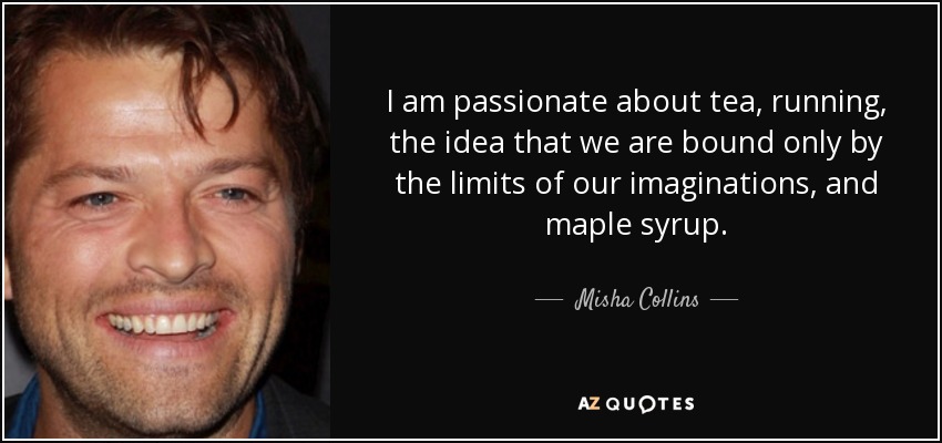 I am passionate about tea, running, the idea that we are bound only by the limits of our imaginations, and maple syrup. - Misha Collins