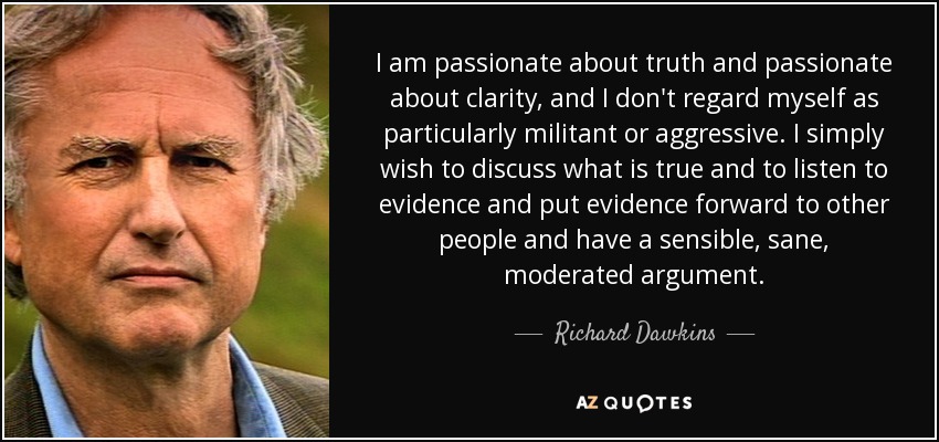 I am passionate about truth and passionate about clarity, and I don't regard myself as particularly militant or aggressive. I simply wish to discuss what is true and to listen to evidence and put evidence forward to other people and have a sensible, sane, moderated argument. - Richard Dawkins