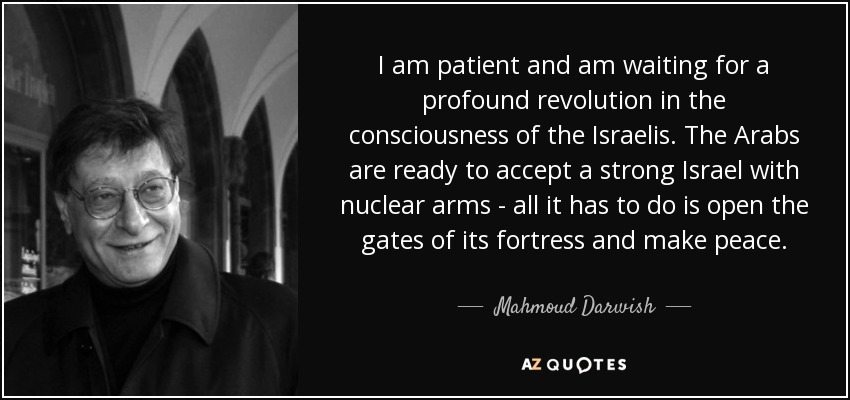 I am patient and am waiting for a profound revolution in the consciousness of the Israelis. The Arabs are ready to accept a strong Israel with nuclear arms - all it has to do is open the gates of its fortress and make peace. - Mahmoud Darwish