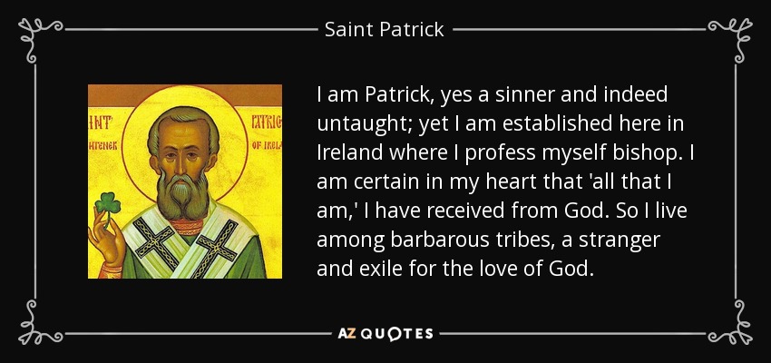 I am Patrick, yes a sinner and indeed untaught; yet I am established here in Ireland where I profess myself bishop. I am certain in my heart that 'all that I am,' I have received from God. So I live among barbarous tribes, a stranger and exile for the love of God. - Saint Patrick