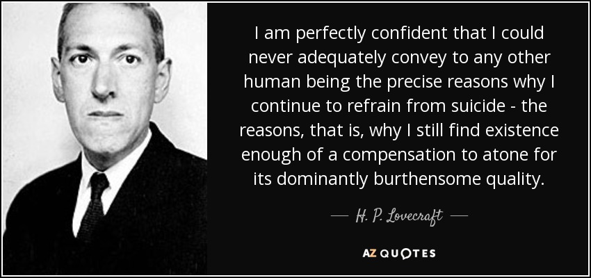 I am perfectly confident that I could never adequately convey to any other human being the precise reasons why I continue to refrain from suicide - the reasons, that is, why I still find existence enough of a compensation to atone for its dominantly burthensome quality. - H. P. Lovecraft