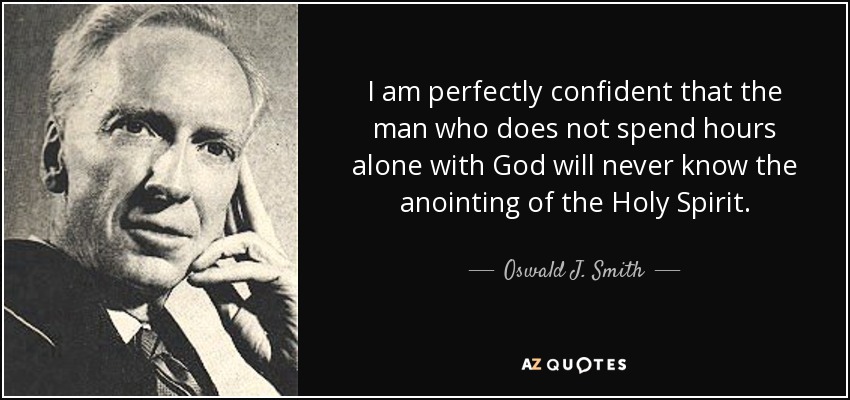 I am perfectly confident that the man who does not spend hours alone with God will never know the anointing of the Holy Spirit. - Oswald J. Smith