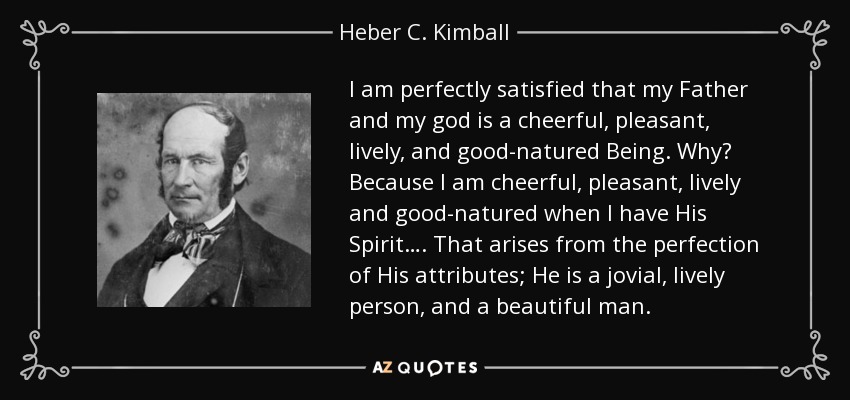 I am perfectly satisfied that my Father and my god is a cheerful, pleasant, lively, and good-natured Being. Why? Because I am cheerful, pleasant, lively and good-natured when I have His Spirit…. That arises from the perfection of His attributes; He is a jovial, lively person, and a beautiful man. - Heber C. Kimball