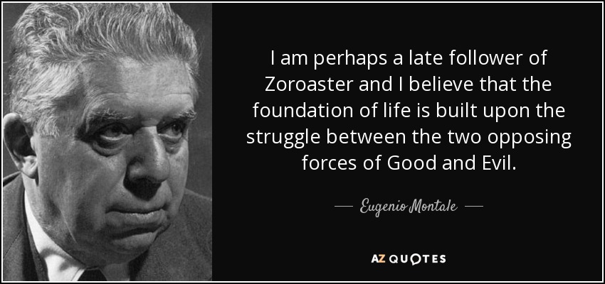 I am perhaps a late follower of Zoroaster and I believe that the foundation of life is built upon the struggle between the two opposing forces of Good and Evil. - Eugenio Montale