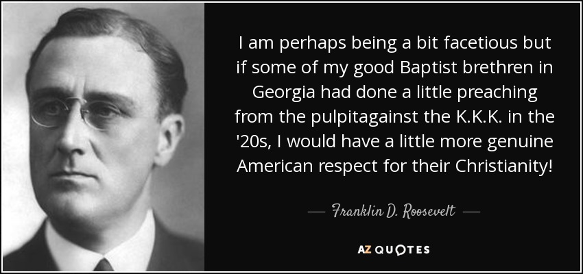 I am perhaps being a bit facetious but if some of my good Baptist brethren in Georgia had done a little preaching from the pulpitagainst the K.K.K. in the '20s, I would have a little more genuine American respect for their Christianity! - Franklin D. Roosevelt