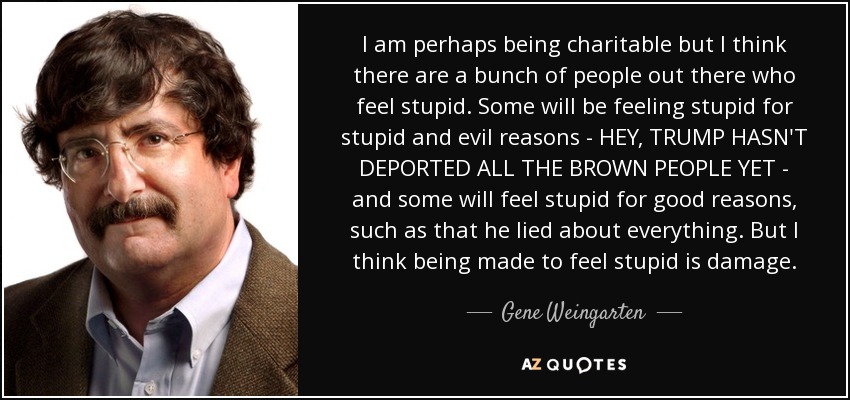 I am perhaps being charitable but I think there are a bunch of people out there who feel stupid. Some will be feeling stupid for stupid and evil reasons - HEY, TRUMP HASN'T DEPORTED ALL THE BROWN PEOPLE YET - and some will feel stupid for good reasons, such as that he lied about everything. But I think being made to feel stupid is damage. - Gene Weingarten