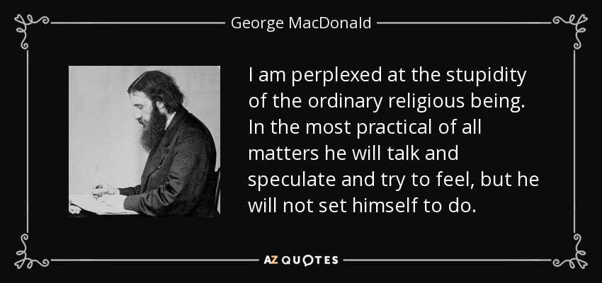 I am perplexed at the stupidity of the ordinary religious being. In the most practical of all matters he will talk and speculate and try to feel, but he will not set himself to do. - George MacDonald