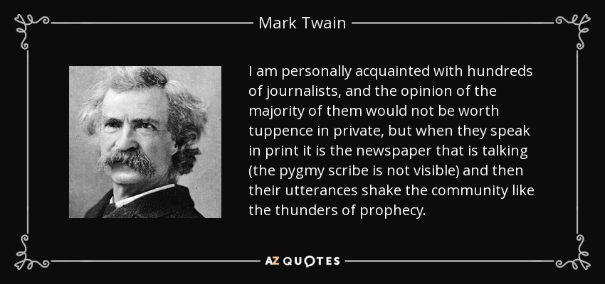 I am personally acquainted with hundreds of journalists, and the opinion of the majority of them would not be worth tuppence in private, but when they speak in print it is the newspaper that is talking (the pygmy scribe is not visible) and then their utterances shake the community like the thunders of prophecy. - Mark Twain
