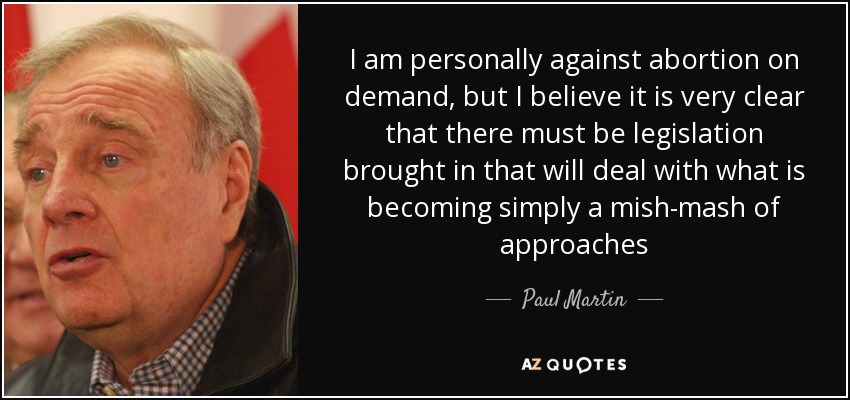 I am personally against abortion on demand, but I believe it is very clear that there must be legislation brought in that will deal with what is becoming simply a mish-mash of approaches - Paul Martin