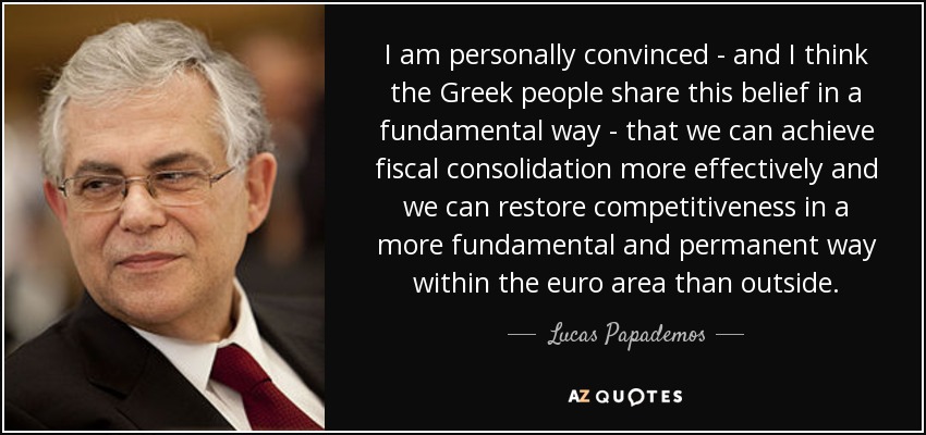 I am personally convinced - and I think the Greek people share this belief in a fundamental way - that we can achieve fiscal consolidation more effectively and we can restore competitiveness in a more fundamental and permanent way within the euro area than outside. - Lucas Papademos