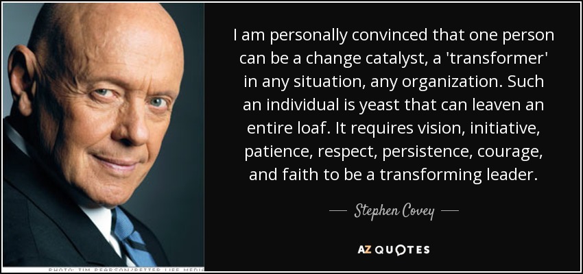 I am personally convinced that one person can be a change catalyst, a 'transformer' in any situation, any organization. Such an individual is yeast that can leaven an entire loaf. It requires vision, initiative, patience, respect, persistence, courage, and faith to be a transforming leader. - Stephen Covey