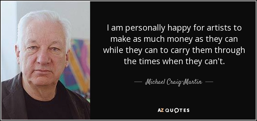 I am personally happy for artists to make as much money as they can while they can to carry them through the times when they can't. - Michael Craig-Martin